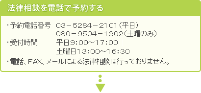 法律相談を電話で予約する。・予約電話番号　０３－５２８４－２１０１・受付時間　平日午前９：３０～午後４：３０・電話、ＦＡＸ、メールによる法律相談は行っておりません。