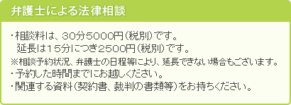 弁護士による法律相談・相談料は、３０分５２５０円（税込）です。　延長は１５分につき２６２５円（税込）です。※相談予約状況、弁護士の日程等により、延長できない場合もございます。・予約した時間までにお越しください。・関連する資料（契約書、裁判の書類等）をお持ち下さい。