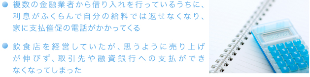 ・複数の金融業者から借り入れを行っているうちに、利息がふくらんで自分の給料では返せなくなり、家に支払催促の電話がかかってくる・飲食店を経営していたが、思うように売り上げが伸びず、取引先や融資銀行への支払ができなくなってしまった