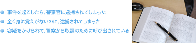 ・事件を起こしたら、警察官に逮捕されてしまった・全く身に覚えがないのに、逮捕されてしまった・容疑をかけられて、警察から取り調べのために呼び出されている